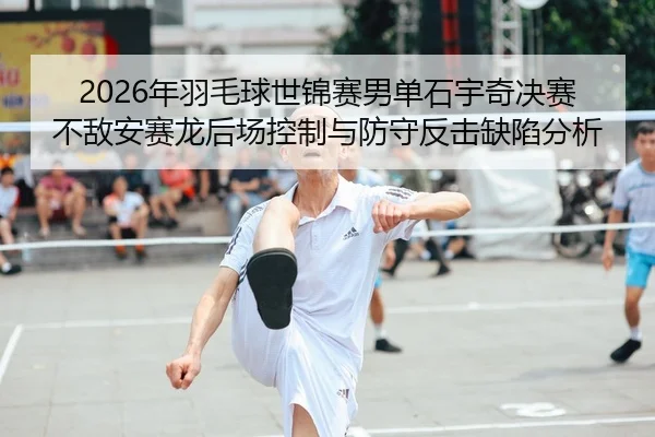 2026年羽毛球世锦赛男单石宇奇决赛不敌安赛龙后场控制与防守反击缺陷分析